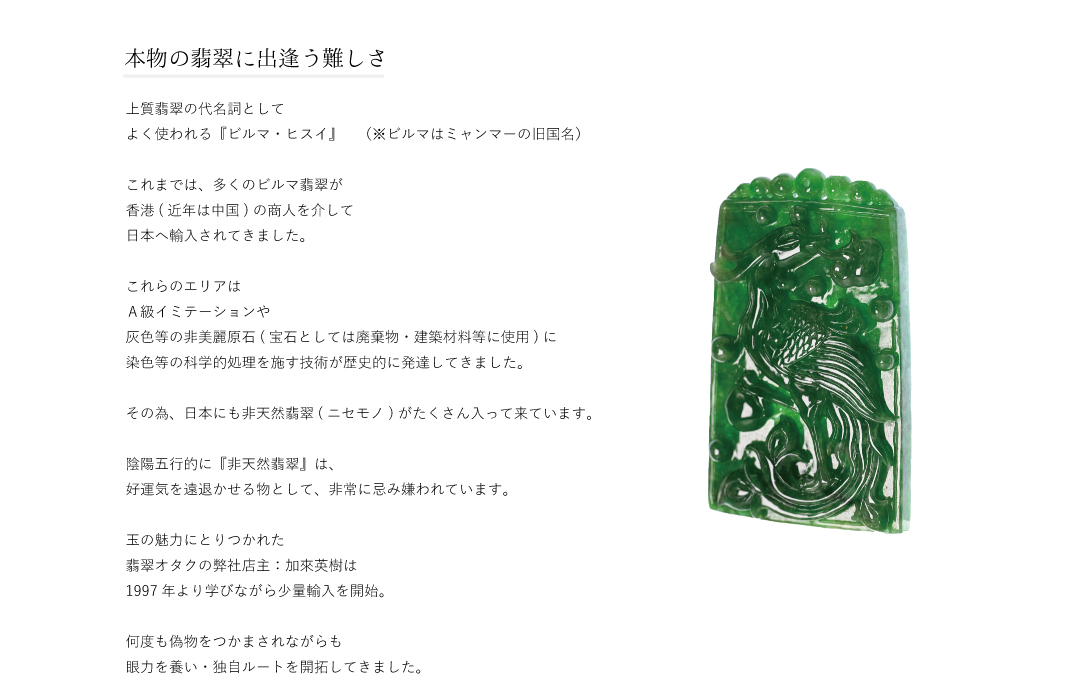 本物の翡翠に出逢う難しさ上質翡翠の代名詞としてよく使われる『ビルマ・ヒスイ』（※ビルマはミャンマーの旧国名）これまでは、多くのビルマ翡翠が香港(近年は中国)の商人を介して日本へ輸入されてきました。これらのエリアはＡ級イミテーションや灰色等の非美麗原石(宝石としては廃棄物・建築材料等に使用)に染色等の科学的処理を施す技術が歴史的に発達してきました。その為、日本にも非天然翡翠(ニセモノ)がたくさん入って来ています。気学的に『非天然翡翠』は、好運気を遠退かせる物として、非常に忌み嫌われいます。玉の魅力にとりつかれた翡翠オタクの弊社店主：加來英樹は1997年より学びながら少量輸入を開始。何度も偽物をつかまされながらも眼力を養い・独自ルートを開拓してきました。