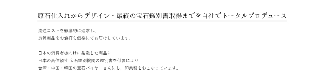 流通コストを徹底的に追求し、 良質商品をお値打ち価格にてお届けしています。 日本の消費者様向けに製造した商品に 日本の高信頼性 宝石鑑別機関の鑑別書を付属により 台湾・中国・韓国の宝石バイヤーさんにも、卸業務をおこなっています。