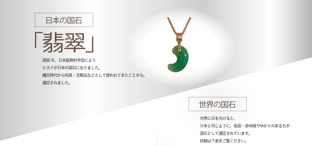 日本の国石「翡翠」2016年、日本鉱物科学会によりヒスイが日本の国石になりました。縄文時代から呪具・宝飾品などとして使われてきたことから、選定されました。「世界の国石」世界に目を向けると、日本と同じように、各国・各地域でゆかりのある石が国石として選定されています。詳細は下表をご覧ください。