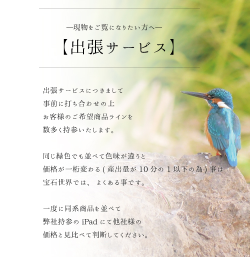 出張サービスにつきまして事前に打ち合わせの上お客様のご希望商品ラインを数多く持参いたします。同じ緑色でも並べて色味が違うと価格が一桁変わる(産出量が10分の1以下の為)事は宝石世界では、よくある事です。一度に同系商品を並べて弊社持参のiPadにて他社様の価格と見比べて判断してください。