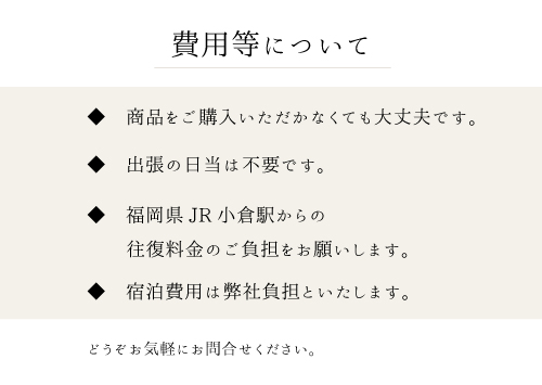 費用等について。商品をご購入いただかなくても大丈夫です。出張の日当は不要です。福岡県JR小倉駅からの往復料金のご負担をお願いします。宿泊費用は弊社負担といたします。