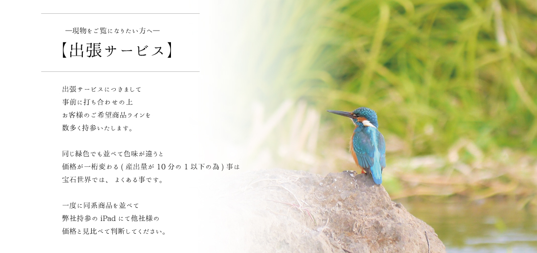出張サービスにつきまして事前に打ち合わせの上お客様のご希望商品ラインを数多く持参いたします。同じ緑色でも並べて色味が違うと価格が一桁変わる(産出量が10分の1以下の為)事は宝石世界では、よくある事です。一度に同系商品を並べて弊社持参のiPadにて他社様の価格と見比べて判断してください。