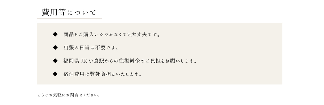 費用等について。商品をご購入いただかなくても大丈夫です。出張の日当は不要です。福岡県JR小倉駅からの往復料金のご負担をお願いします。宿泊費用は弊社負担といたします。